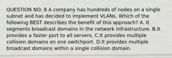 QUESTION NO: 8 A company has hundreds of nodes on a single subnet and has decided to implement VLANs. Which of the following BEST describes the benefit of this approach? A. It segments broadcast domains in the network infrastructure. B.It provides a faster port to all servers. C.It provides multiple collision domains on one switchport. D.It provides multiple broadcast domains within a single collision domain.