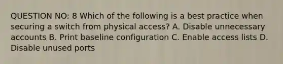 QUESTION NO: 8 Which of the following is a best practice when securing a switch from physical access? A. Disable unnecessary accounts B. Print baseline configuration C. Enable access lists D. Disable unused ports