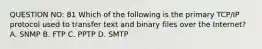 QUESTION NO: 81 Which of the following is the primary TCP/IP protocol used to transfer text and binary files over the Internet? A. SNMP B. FTP C. PPTP D. SMTP