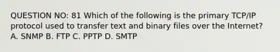 QUESTION NO: 81 Which of the following is the primary TCP/IP protocol used to transfer text and binary files over the Internet? A. SNMP B. FTP C. PPTP D. SMTP