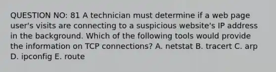 QUESTION NO: 81 A technician must determine if a web page user's visits are connecting to a suspicious website's IP address in the background. Which of the following tools would provide the information on TCP connections? A. netstat B. tracert C. arp D. ipconfig E. route