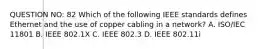 QUESTION NO: 82 Which of the following IEEE standards defines Ethernet and the use of copper cabling in a network? A. ISO/IEC 11801 B. IEEE 802.1X C. IEEE 802.3 D. IEEE 802.11i