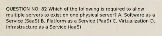 QUESTION NO: 82 Which of the following is required to allow multiple servers to exist on one physical server? A. Software as a Service (SaaS) B. Platform as a Service (PaaS) C. Virtualization D. Infrastructure as a Service (IaaS)