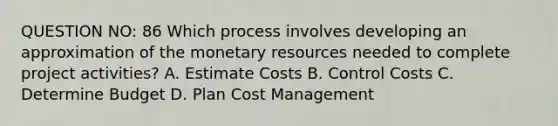 QUESTION NO: 86 Which process involves developing an approximation of the monetary resources needed to complete project activities? A. Estimate Costs B. Control Costs C. Determine Budget D. Plan Cost Management