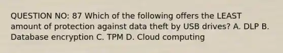 QUESTION NO: 87 Which of the following offers the LEAST amount of protection against data theft by USB drives? A. DLP B. Database encryption C. TPM D. Cloud computing