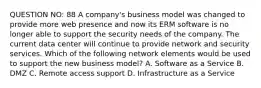 QUESTION NO: 88 A company's business model was changed to provide more web presence and now its ERM software is no longer able to support the security needs of the company. The current data center will continue to provide network and security services. Which of the following network elements would be used to support the new business model? A. Software as a Service B. DMZ C. Remote access support D. Infrastructure as a Service