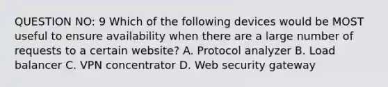 QUESTION NO: 9 Which of the following devices would be MOST useful to ensure availability when there are a large number of requests to a certain website? A. Protocol analyzer B. Load balancer C. VPN concentrator D. Web security gateway