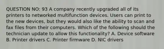 QUESTION NO: 93 A company recently upgraded all of its printers to networked multifunction devices. Users can print to the new devices, but they would also like the ability to scan and fax files from their computers. Which of the following should the technician update to allow this functionality? A. Device software B. Printer drivers C. Printer firmware D. NIC drivers