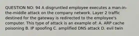 QUESTION NO: 94 A disgruntled employee executes a man-in-the-middle attack on the company network. Layer 2 traffic destined for the gateway is redirected to the employee's computer. This type of attack is an example of: A. ARP cache poisoning B. IP spoofing C. amplified DNS attack D. evil twin