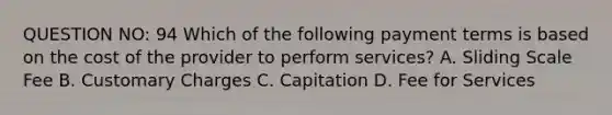 QUESTION NO: 94 Which of the following payment terms is based on the cost of the provider to perform services? A. Sliding Scale Fee B. Customary Charges C. Capitation D. Fee for Services