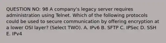 QUESTION NO: 98 A company's legacy server requires administration using Telnet. Which of the following protocols could be used to secure communication by offering encryption at a lower OSI layer? (Select TWO). A. IPv6 B. SFTP C. IPSec D. SSH E. IPv4