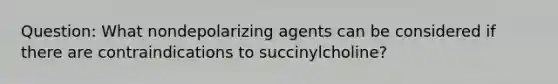 Question: What nondepolarizing agents can be considered if there are contraindications to succinylcholine?