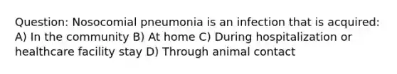 Question: Nosocomial pneumonia is an infection that is acquired: A) In the community B) At home C) During hospitalization or healthcare facility stay D) Through animal contact