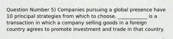 Question Number 5) Companies pursuing a global presence have 10 principal strategies from which to choose. ____________ is a transaction in which a company selling goods in a foreign country agrees to promote investment and trade in that country.