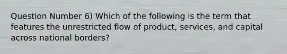 Question Number 6) Which of the following is the term that features the unrestricted flow of product, services, and capital across national borders?