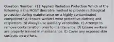 Question Number: 711 Applied Radiation Protection Which of the following is the MOST desirable method to provide radiological protection during maintenance on a highly contaminated component? A) Ensure workers wear protective clothing and respirators. B) Always use auxiliary ventilation. C) Attempt to remove contamination prior to maintenance. D) Ensure workers are properly trained in maintenance. E) Cover any exposed skin surfaces on workers.