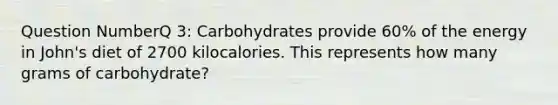 Question NumberQ 3: Carbohydrates provide 60% of the energy in John's diet of 2700 kilocalories. This represents how many grams of carbohydrate?