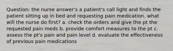 Question: the nurse answer's a patient's call light and finds the patient sitting up in bed and requesting pain medication. what will the nurse do first? a. check the orders and give the pt the requested pain meds b. provide comfort measures to the pt c. assess the pt's pain and pain level d. evaluate the effectiveness of previous pain medications