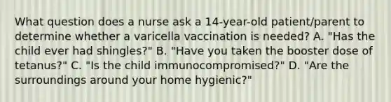 What question does a nurse ask a 14-year-old patient/parent to determine whether a varicella vaccination is needed? A. "Has the child ever had shingles?" B. "Have you taken the booster dose of tetanus?" C. "Is the child immunocompromised?" D. "Are the surroundings around your home hygienic?"