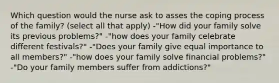 Which question would the nurse ask to asses the coping process of the family? (select all that apply) -"How did your family solve its previous problems?" -"how does your family celebrate different festivals?" -"Does your family give equal importance to all members?" -"how does your family solve financial problems?" -"Do your family members suffer from addictions?"