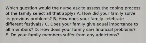 Which question would the nurse ask to assess the coping process of the family select all that apply? A. How did your family solve its previous problems? B. How does your family celebrate different festivals? C. Does your family give equal importance to all members? D. How does your family saw financial problems? E. Do your family members suffer from any addictions?