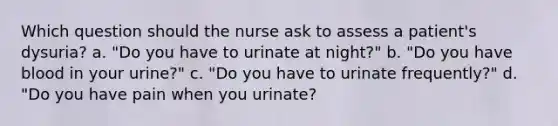 Which question should the nurse ask to assess a patient's dysuria? a. "Do you have to urinate at night?" b. "Do you have blood in your urine?" c. "Do you have to urinate frequently?" d. "Do you have pain when you urinate?