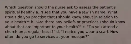 Which question should the nurse ask to assess the patient's spiritual health? a. "I see that you have a Jewish name. What rituals do you practise that I should know about in relation to your health?" b. "Are there any beliefs or practices I should know about that are important to your health?" c. "Do you attend a church on a regular basis?" d. "I notice you wear a scarf. How often do you go to services at your mosque?"