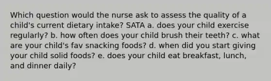 Which question would the nurse ask to assess the quality of a child's current dietary intake? SATA a. does your child exercise regularly? b. how often does your child brush their teeth? c. what are your child's fav snacking foods? d. when did you start giving your child solid foods? e. does your child eat breakfast, lunch, and dinner daily?