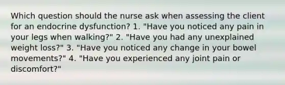 Which question should the nurse ask when assessing the client for an endocrine dysfunction? 1. "Have you noticed any pain in your legs when walking?" 2. "Have you had any unexplained weight loss?" 3. "Have you noticed any change in your bowel movements?" 4. "Have you experienced any joint pain or discomfort?"