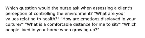 Which question would the nurse ask when assessing a client's perception of controlling the environment? "What are your values relating to health?" "How are emotions displayed in your culture?" "What is a comfortable distance for me to sit?" "Which people lived in your home when growing up?"