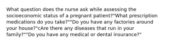 What question does the nurse ask while assessing the socioeconomic status of a pregnant patient?"What prescription medications do you take?""Do you have any factories around your house?"cAre there any diseases that run in your family?""Do you have any medical or dental insurance?"