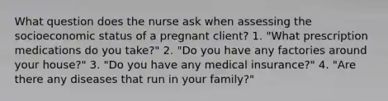 What question does the nurse ask when assessing the socioeconomic status of a pregnant client? 1. "What prescription medications do you take?" 2. "Do you have any factories around your house?" 3. "Do you have any medical insurance?" 4. "Are there any diseases that run in your family?"