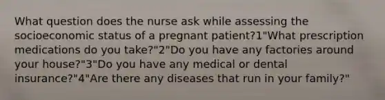 What question does the nurse ask while assessing the socioeconomic status of a pregnant patient?1"What prescription medications do you take?"2"Do you have any factories around your house?"3"Do you have any medical or dental insurance?"4"Are there any diseases that run in your family?"