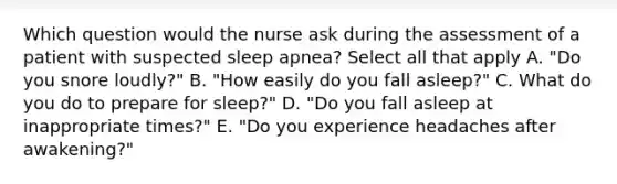 Which question would the nurse ask during the assessment of a patient with suspected sleep apnea? Select all that apply A. "Do you snore loudly?" B. "How easily do you fall asleep?" C. What do you do to prepare for sleep?" D. "Do you fall asleep at inappropriate times?" E. "Do you experience headaches after awakening?"