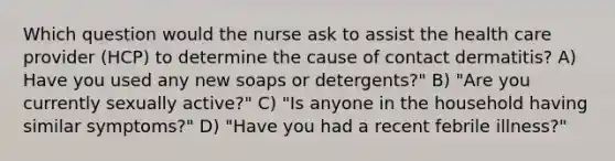 Which question would the nurse ask to assist the health care provider (HCP) to determine the cause of contact dermatitis? A) Have you used any new soaps or detergents?" B) "Are you currently sexually active?" C) "Is anyone in the household having similar symptoms?" D) "Have you had a recent febrile illness?"