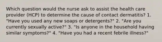 Which question would the nurse ask to assist the health care provider (HCP) to determine the cause of contact dermatitis? 1. "Have you used any new soaps or detergents?" 2. "Are you currently sexually active?" 3. "Is anyone in the household having similar symptoms?" 4. "Have you had a recent febrile illness?"