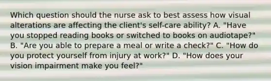 Which question should the nurse ask to best assess how visual alterations are affecting the client's self-care ability? A. "Have you stopped reading books or switched to books on audiotape?" B. "Are you able to prepare a meal or write a check?" C. "How do you protect yourself from injury at work?" D. "How does your vision impairment make you feel?"