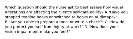 Which question should the nurse ask to best assess how visual alterations are affecting the client's self-care ability? A."Have you stopped reading books or switched to books on audiotape?" B."Are you able to prepare a meal or write a check?" C."How do you protect yourself from injury at work?" D."How does your vision impairment make you feel?"