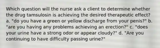 Which question will the nurse ask a client to determine whether the drug tamsulosin is achieving the desired therapeutic effect? a. "do you have a green or yellow discharge from your penis?" b. "are you having any problems achieving an erection?" c. "does your urine have a strong odor or appear cloudy?" d. "Are you continuing to have difficulty passing urine?"