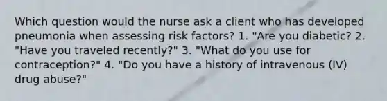 Which question would the nurse ask a client who has developed pneumonia when assessing risk factors? 1. "Are you diabetic? 2. "Have you traveled recently?" 3. "What do you use for contraception?" 4. "Do you have a history of intravenous (IV) drug abuse?"