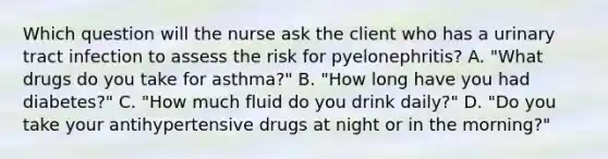 Which question will the nurse ask the client who has a urinary tract infection to assess the risk for pyelonephritis? A. "What drugs do you take for asthma?" B. "How long have you had diabetes?" C. "How much fluid do you drink daily?" D. "Do you take your antihypertensive drugs at night or in the morning?"