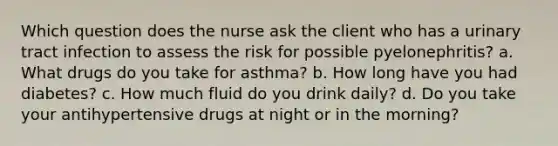 Which question does the nurse ask the client who has a urinary tract infection to assess the risk for possible pyelonephritis? a. What drugs do you take for asthma? b. How long have you had diabetes? c. How much fluid do you drink daily? d. Do you take your antihypertensive drugs at night or in the morning?