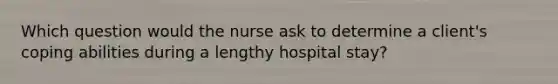 Which question would the nurse ask to determine a client's coping abilities during a lengthy hospital stay?