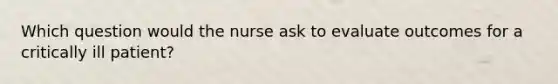 Which question would the nurse ask to evaluate outcomes for a critically ill patient?