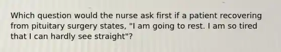 Which question would the nurse ask first if a patient recovering from pituitary surgery states, "I am going to rest. I am so tired that I can hardly see straight"?