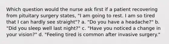 Which question would the nurse ask first if a patient recovering from pituitary surgery states, "I am going to rest. I am so tired that I can hardly see straight"? a. "Do you have a headache?" b. "Did you sleep well last night?" c. "Have you noticed a change in your vision?" d. "Feeling tired is common after invasive surgery."