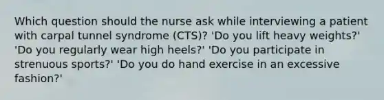 Which question should the nurse ask while interviewing a patient with carpal tunnel syndrome (CTS)? 'Do you lift heavy weights?' 'Do you regularly wear high heels?' 'Do you participate in strenuous sports?' 'Do you do hand exercise in an excessive fashion?'