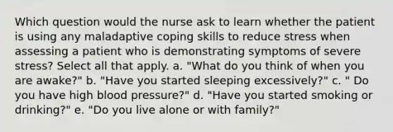 Which question would the nurse ask to learn whether the patient is using any maladaptive coping skills to reduce stress when assessing a patient who is demonstrating symptoms of severe stress? Select all that apply. a. "What do you think of when you are awake?" b. "Have you started sleeping excessively?" c. " Do you have high <a href='https://www.questionai.com/knowledge/kD0HacyPBr-blood-pressure' class='anchor-knowledge'>blood pressure</a>?" d. "Have you started smoking or drinking?" e. "Do you live alone or with family?"