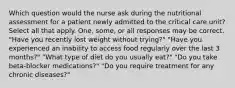 Which question would the nurse ask during the nutritional assessment for a patient newly admitted to the critical care unit? Select all that apply. One, some, or all responses may be correct. "Have you recently lost weight without trying?" "Have you experienced an inability to access food regularly over the last 3 months?" "What type of diet do you usually eat?" "Do you take beta-blocker medications?" "Do you require treatment for any chronic diseases?"