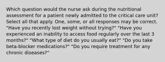 Which question would the nurse ask during the nutritional assessment for a patient newly admitted to the critical care unit? Select all that apply. One, some, or all responses may be correct. "Have you recently lost weight without trying?" "Have you experienced an inability to access food regularly over the last 3 months?" "What type of diet do you usually eat?" "Do you take beta-blocker medications?" "Do you require treatment for any chronic diseases?"